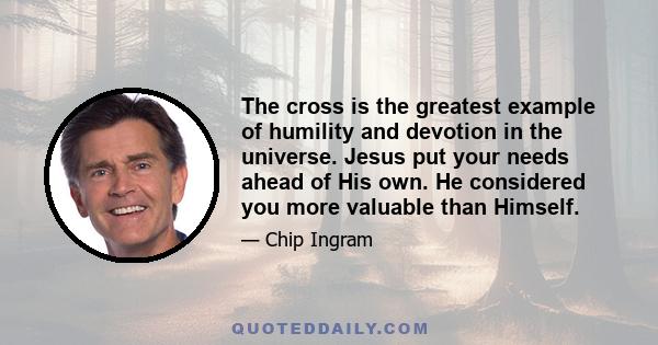 The cross is the greatest example of humility and devotion in the universe. Jesus put your needs ahead of His own. He considered you more valuable than Himself.