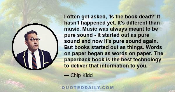 I often get asked, 'Is the book dead?' It hasn't happened yet. It's different than music. Music was always meant to be pure sound - it started out as pure sound and now it's pure sound again. But books started out as