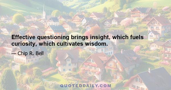 Effective questioning brings insight, which fuels curiosity, which cultivates wisdom.