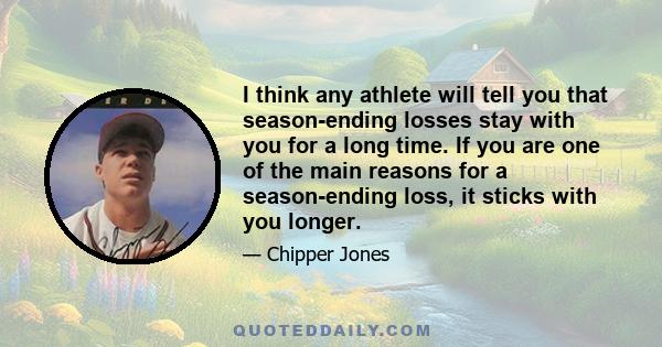 I think any athlete will tell you that season-ending losses stay with you for a long time. If you are one of the main reasons for a season-ending loss, it sticks with you longer.