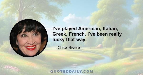 I've played American, Italian, Greek, French. I've been really lucky that way.
