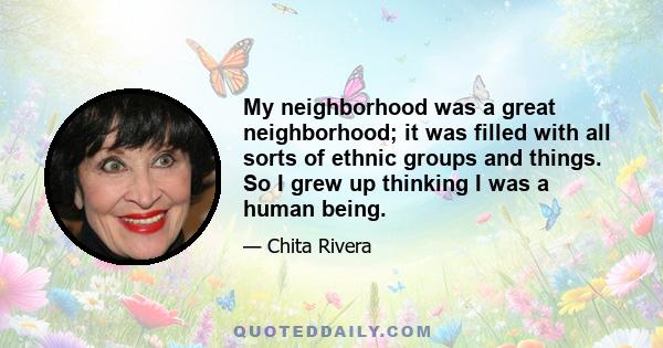 My neighborhood was a great neighborhood; it was filled with all sorts of ethnic groups and things. So I grew up thinking I was a human being.