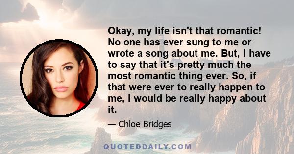 Okay, my life isn't that romantic! No one has ever sung to me or wrote a song about me. But, I have to say that it's pretty much the most romantic thing ever. So, if that were ever to really happen to me, I would be