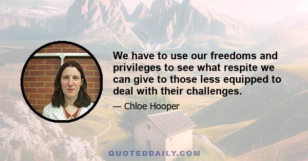 We have to use our freedoms and privileges to see what respite we can give to those less equipped to deal with their challenges.