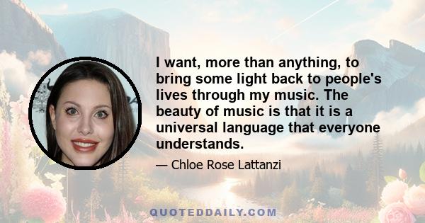 I want, more than anything, to bring some light back to people's lives through my music. The beauty of music is that it is a universal language that everyone understands.