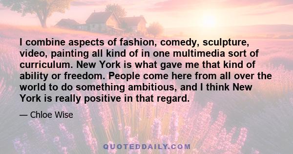 I combine aspects of fashion, comedy, sculpture, video, painting all kind of in one multimedia sort of curriculum. New York is what gave me that kind of ability or freedom. People come here from all over the world to do 