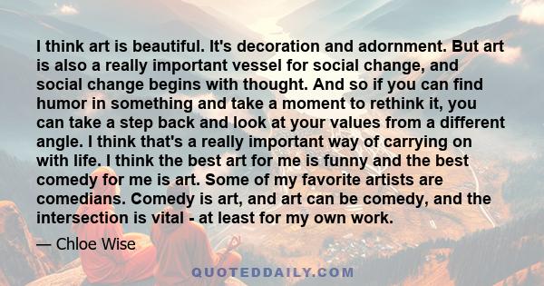 I think art is beautiful. It's decoration and adornment. But art is also a really important vessel for social change, and social change begins with thought. And so if you can find humor in something and take a moment to 