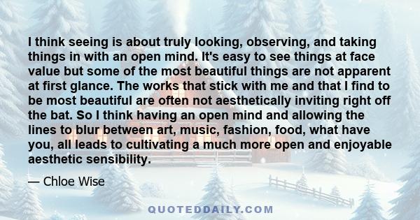 I think seeing is about truly looking, observing, and taking things in with an open mind. It's easy to see things at face value but some of the most beautiful things are not apparent at first glance. The works that