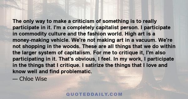 The only way to make a criticism of something is to really participate in it. I'm a completely capitalist person. I participate in commodity culture and the fashion world. High art is a money-making vehicle. We're not