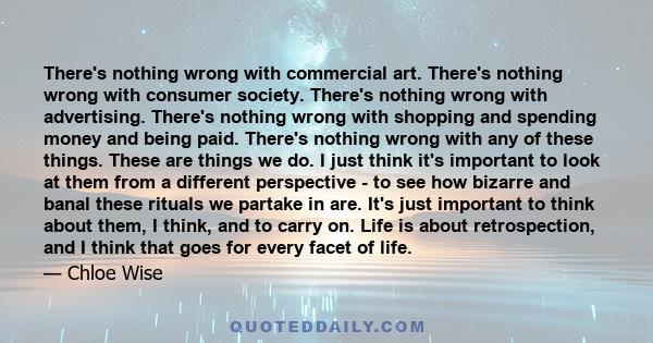 There's nothing wrong with commercial art. There's nothing wrong with consumer society. There's nothing wrong with advertising. There's nothing wrong with shopping and spending money and being paid. There's nothing