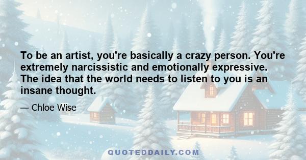 To be an artist, you're basically a crazy person. You're extremely narcissistic and emotionally expressive. The idea that the world needs to listen to you is an insane thought.