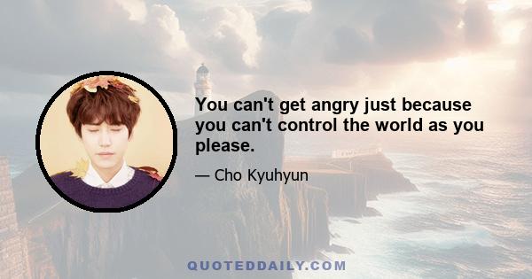 You can't get angry just because you can't control the world as you please.