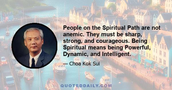 People on the Spiritual Path are not anemic. They must be sharp, strong, and courageous. Being Spiritual means being Powerful, Dynamic, and Intelligent.