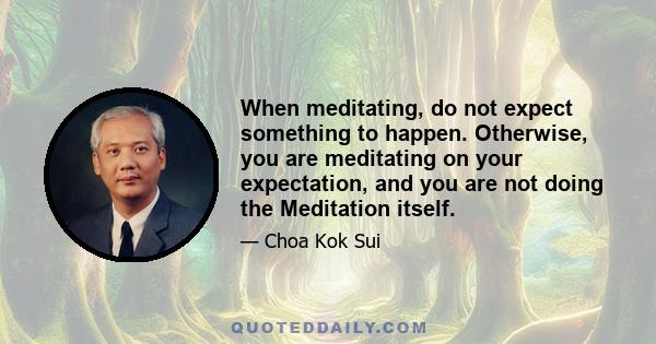 When meditating, do not expect something to happen. Otherwise, you are meditating on your expectation, and you are not doing the Meditation itself.