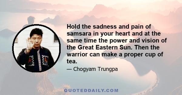 Hold the sadness and pain of samsara in your heart and at the same time the power and vision of the Great Eastern Sun. Then the warrior can make a proper cup of tea.