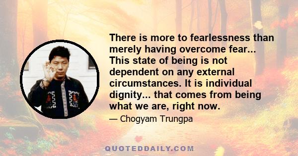 There is more to fearlessness than merely having overcome fear... This state of being is not dependent on any external circumstances. It is individual dignity... that comes from being what we are, right now.