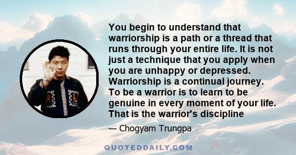 You begin to understand that warriorship is a path or a thread that runs through your entire life. It is not just a technique that you apply when you are unhappy or depressed. Warriorship is a continual journey. To be a 