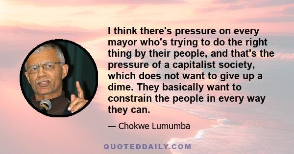 I think there's pressure on every mayor who's trying to do the right thing by their people, and that's the pressure of a capitalist society, which does not want to give up a dime. They basically want to constrain the