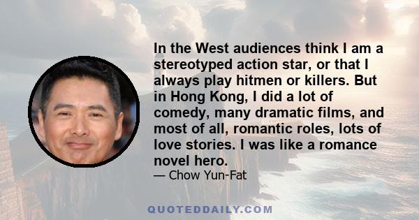 In the West audiences think I am a stereotyped action star, or that I always play hitmen or killers. But in Hong Kong, I did a lot of comedy, many dramatic films, and most of all, romantic roles, lots of love stories. I 