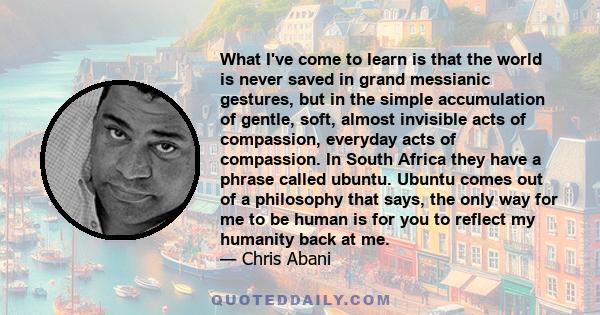 What I've come to learn is that the world is never saved in grand messianic gestures, but in the simple accumulation of gentle, soft, almost invisible acts of compassion.