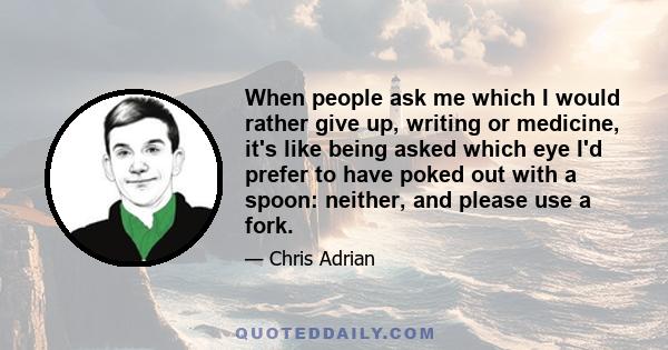 When people ask me which I would rather give up, writing or medicine, it's like being asked which eye I'd prefer to have poked out with a spoon: neither, and please use a fork.