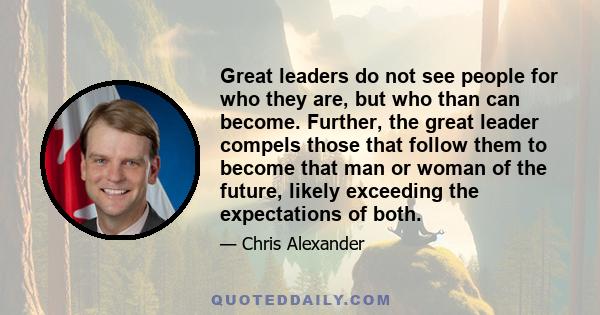 Great leaders do not see people for who they are, but who than can become. Further, the great leader compels those that follow them to become that man or woman of the future, likely exceeding the expectations of both.