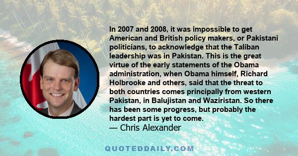 In 2007 and 2008, it was impossible to get American and British policy makers, or Pakistani politicians, to acknowledge that the Taliban leadership was in Pakistan. This is the great virtue of the early statements of