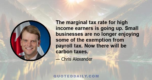 The marginal tax rate for high income earners is going up. Small businesses are no longer enjoying some of the exemption from payroll tax. Now there will be carbon taxes.