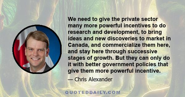 We need to give the private sector many more powerful incentives to do research and development, to bring ideas and new discoveries to market in Canada, and commercialize them here, and stay here through successive