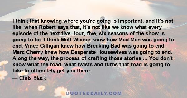 I think that knowing where you're going is important, and it's not like, when Robert says that, it's not like we know what every episode of the next five, four, five, six seasons of the show is going to be. I think Matt 
