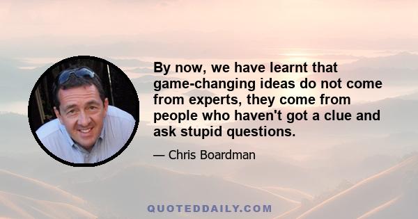 By now, we have learnt that game-changing ideas do not come from experts, they come from people who haven't got a clue and ask stupid questions.