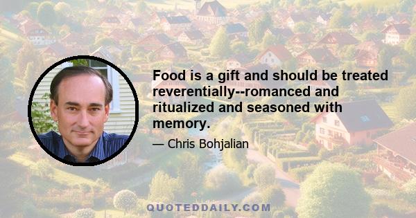 Food is a gift and should be treated reverentially--romanced and ritualized and seasoned with memory.