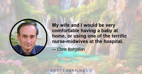 My wife and I would be very comfortable having a baby at home, or using one of the terrific nurse-midwives at the hospital.