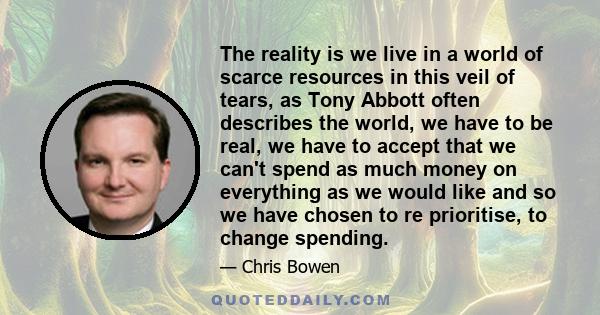 The reality is we live in a world of scarce resources in this veil of tears, as Tony Abbott often describes the world, we have to be real, we have to accept that we can't spend as much money on everything as we would