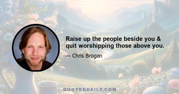 Raise up the people beside you & quit worshipping those above you.