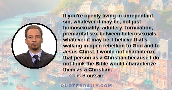 If you're openly living in unrepentant sin, whatever it may be, not just homosexuality, adultery, fornication, premarital sex between heterosexuals, whatever it may be, I believe that's walking in open rebellion to God