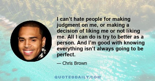 I can’t hate people for making judgment on me, or making a decision of liking me or not liking me. All I can do is try to better as a person. And I’m good with knowing everything isn’t always going to be perfect.