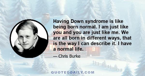 Having Down syndrome is like being born normal. I am just like you and you are just like me. We are all born in different ways, that is the way I can describe it. I have a normal life.