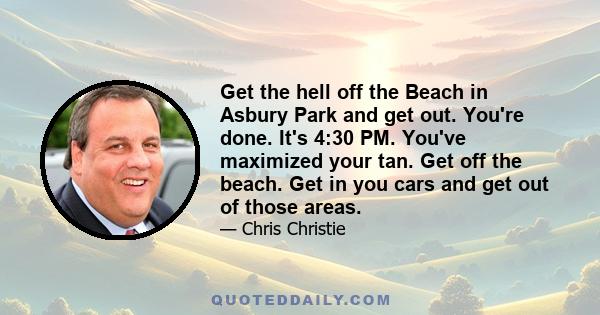 Get the hell off the Beach in Asbury Park and get out. You're done. It's 4:30 PM. You've maximized your tan. Get off the beach. Get in you cars and get out of those areas.