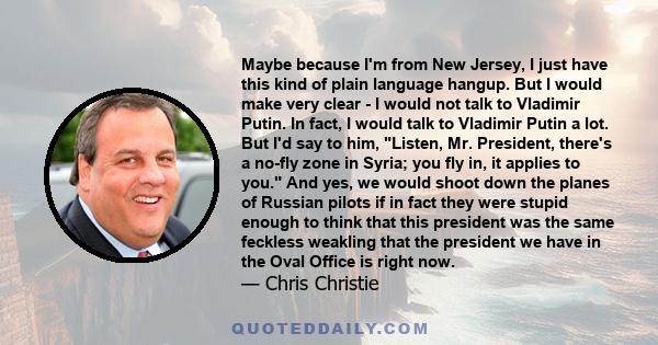 Maybe because I'm from New Jersey, I just have this kind of plain language hangup. But I would make very clear - I would not talk to Vladimir Putin. In fact, I would talk to Vladimir Putin a lot. But I'd say to him,