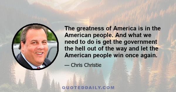 The greatness of America is in the American people. And what we need to do is get the government the hell out of the way and let the American people win once again.