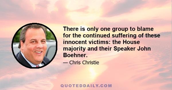 There is only one group to blame for the continued suffering of these innocent victims: the House majority and their Speaker John Boehner.