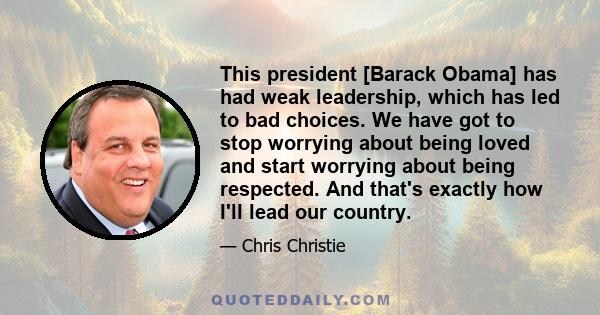 This president [Barack Obama] has had weak leadership, which has led to bad choices. We have got to stop worrying about being loved and start worrying about being respected. And that's exactly how I'll lead our country.