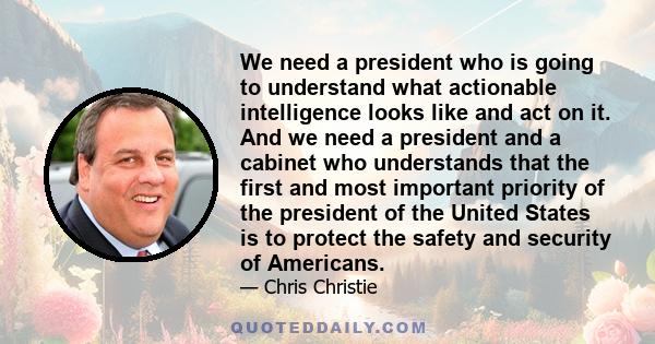 We need a president who is going to understand what actionable intelligence looks like and act on it. And we need a president and a cabinet who understands that the first and most important priority of the president of