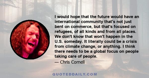 I would hope that the future would have an international community that's not just bent on commerce, but that's focused on refugees, of all kinds and from all places. We don't know that won't happen in the U.S. someday. 