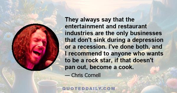 They always say that the entertainment and restaurant industries are the only businesses that don't sink during a depression or a recession. I've done both, and I recommend to anyone who wants to be a rock star, if that 