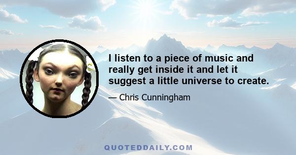 I listen to a piece of music and really get inside it and let it suggest a little universe to create.