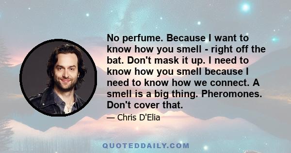 No perfume. Because I want to know how you smell - right off the bat. Don't mask it up. I need to know how you smell because I need to know how we connect. A smell is a big thing. Pheromones. Don't cover that.