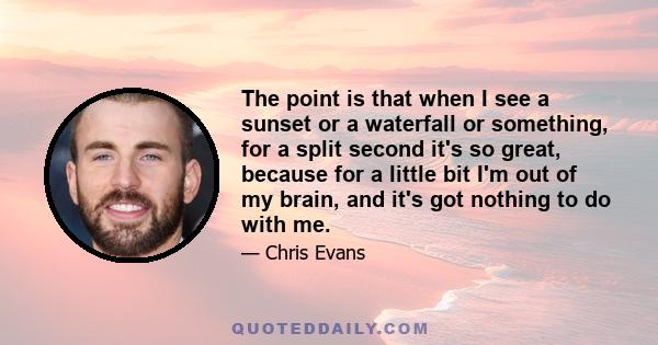 The point is that when I see a sunset or a waterfall or something, for a split second it's so great, because for a little bit I'm out of my brain, and it's got nothing to do with me.