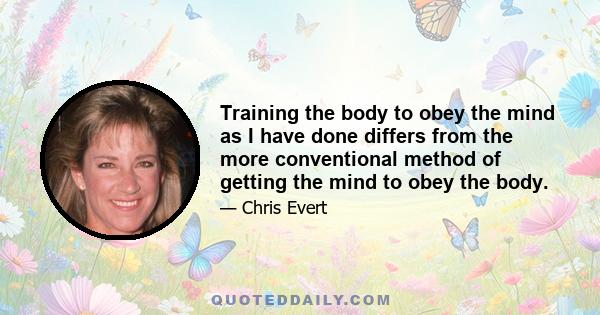 Training the body to obey the mind as I have done differs from the more conventional method of getting the mind to obey the body.